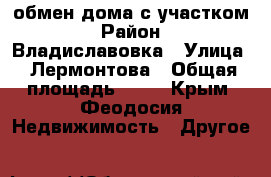 обмен дома с участком › Район ­ Владиславовка › Улица ­ Лермонтова › Общая площадь ­ 63 - Крым, Феодосия Недвижимость » Другое   